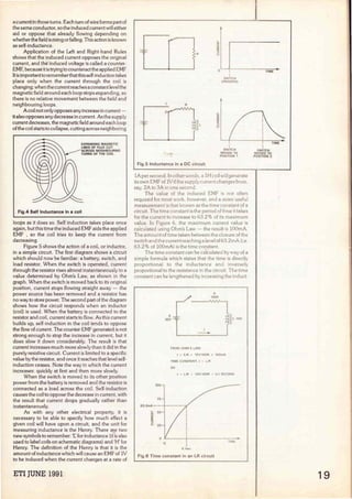 a current in those turns. Each turn of wire forms part of
the same conductor, so the induced current will either
aid or oppose that already flowing depending on
whether the field is rising orfalling. This action is known
as self-inductance.
Application of the Left and Right-hand Rules
shows that the induced current opposes the original
current, and the induced voltage is called a counter-
EMF, because it istryingto counteractthe applied EMF
lt is importantto rememberthatthis self-induction takes
place only when the current through the coi! is
changing;when the currentreaches a constantleve1the
magnetic field around each loop stops expanding, so
there is no relative movement between the field and
neighbouring loops.
A coi! not only opposes any increase in current -
italso opposes any decrease in current. As the supply
currentdecreases, the magneticfield around each loop
ofthe coi!startsto collapse, cutting across neighboring
EXPAlllOING MAGNETIC
LllllES OF FLUX CUT
ACROSS lllEJGHBOURING
TURlllS Of THE COIL
Fig.4 Self lnductance in a coil
loops as it does so. Self induction takes place once
again, but this time the induced EMF aids the applied
EMF , so the coi! tries to keep the current from
decreasing.
Figure 5 shows the action of a coi!, or inductor,
in a simple circuit. The first diagram shows a circuit
which should now be familiar: a battery, switch, and
load resistor. When the switch is operated, current
through the resistor rises almost instantaneously to a
value determined by Ohm's Law, as shown in the
graph. When the switch is moved back to its original
position, current stops flowing straight away - the
power source has been removed and a resistor has
no way to store power. The second part of the diagram
shows how the circuit responds when an inductor
(coi!) is used. When the battery is connected to the
resistor and coi!, current starts to flow. As this current
builds up, self-induction in the coi! tends to oppose
the flow of current. The counter-EMF generated is not
strong enough to stop the increase in current, but it
does slow it clown considerably. The result is that
current increases much more slowly than it did in the
purely resistive circuit. Current is limited to a specifíc
value by the resistor, and once it reaches that leve! self-
induction ceases. Note the way in which the current
increases: quickly at first and then more slowly.
When the switch is moved to its other position
power from the battery is removed and the resistor is
connected as a load across the coi!. Self-induction
causes the coil to oppose the decrease in current, with
the result that current drops gradually rather than
instantaneously.
As with any other electrical property, it is
necessary to be able to specify how much effect a
given coil will have upon a circuit, and the unit for
measuring inductance is the Henry. There are two
new symbols to remember: 'l.'. for inductance (it is also
used to label coils on schematic diagrams) and 'H' for
Henry. The definition of the Henry is that it is the
amount of inductance which will cause an EMF of lV
to be induced when the current changes at a rate of
ETI JUNE 1991
R
R
1
n
Fig.5 lnductance in a OC circuit
o 1
1
SWITCH
OPEAATEO
1
SWITCH
MOVED TO
POSITION 1
lA persecond. ln other words, a lH coil will generate
its own EMF of lVifthe supply current changes from,
say, ZA to 3A in one second.
The value of the induced EMF is not often
required for most work, however, anda more useful
measurement is that known as the time constan! of a
circuit. The time constan! is the period of time it takes
for the current to increase to 63.2% of its maximum
value. In Figure 6, the maximum current value is
calculated using Ohm's Law - the result is lOOmA.
The amount of time taken between the closure of the
switch and the currentreaching a leve! of63.ZmA (i e
63.2% of lOOmA) is the time constant.
The time constant can be calculated by way of a
simple formula which states that the time is directly
proportional to the inductance and inversely
proportional to the resistance in the circuit The time
constant can be lengthened by increasing the induct-
100
75
63 2roA--
,_ 50
~
a:
:>
u 25
o
.l
10V --=--
1
-
FROM OHM'S LAW:
R
100R
1 = E/R = 10V/100R = 100mA
TIME CONSTANT. t = L/R
so
11 L lOli
t = L/R = 10H/100A = O1 SECOND
Fig.6 Time constant in an LR circuit
TIME
SWITCH
MOVED TO
POSITION 2
19
 