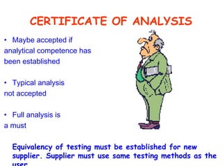 CERTIFICATE OF ANALYSIS Maybe accepted if analytical competence has been established Typical analysis not accepted Full analysis is a must Equivalency of testing must be established for new supplier. Supplier must use same testing methods as the user. 