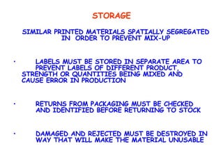 STORAGE SIMILAR PRINTED MATERIALS SPATIALLY SEGREGATED IN  ORDER TO PREVENT MIX-UP LABELS MUST BE STORED IN SEPARATE AREA TO  PREVENT LABELS OF DIFFERENT PRODUCT,  STRENGTH OR QUANTITIES BEING MIXED AND  CAUSE ERROR IN PRODUCTION RETURNS FROM PACKAGING MUST BE CHECKED  AND IDENTIFIED BEFORE RETURNING TO STOCK DAMAGED AND REJECTED MUST BE DESTROYED IN  WAY THAT WILL MAKE THE MATERIAL UNUSABLE 