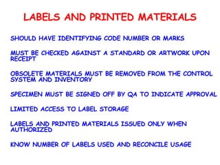 LABELS AND PRINTED MATERIALS SHOULD HAVE IDENTIFYING CODE NUMBER OR MARKS MUST BE CHECKED AGAINST A STANDARD OR ARTWORK UPON RECEIPT OBSOLETE MATERIALS MUST BE REMOVED FROM THE CONTROL SYSTEM AND INVENTORY SPECIMEN MUST BE SIGNED OFF BY QA TO INDICATE APPROVAL LIMITED ACCESS TO LABEL STORAGE LABELS AND PRINTED MATERIALS ISSUED ONLY WHEN AUTHORIZED KNOW NUMBER OF LABELS USED AND RECONCILE USAGE 