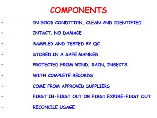 COMPONENTS IN GOOD CONDITION, CLEAN AND IDENTIFIED INTACT, NO DAMAGE SAMPLED AND TESTED BY QC STORED IN A SAFE MANNER PROTECTED FROM WIND, RAIN, INSECTS WITH COMPLETE RECORDS COME FROM APPROVED SUPPLIERS FIRST IN-FIRST OUT OR FIRST EXPIRE-FIRST OUT RECONCILE USAGE 