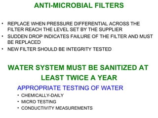 ANTI-MICROBIAL FILTERS REPLACE WHEN PRESSURE DIFFERENTIAL ACROSS THE FILTER REACH THE LEVEL SET BY THE SUPPLIER SUDDEN DROP INDICATES FAILURE OF THE FILTER AND MUST BE REPLACED NEW FILTER SHOULD BE INTEGRITY TESTED WATER SYSTEM MUST BE SANITIZED AT  LEAST TWICE A YEAR APPROPRIATE TESTING OF WATER CHEMICALLY-DAILY MICRO TESTING CONDUCTIVITY MEASUREMENTS 