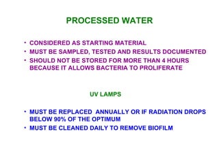 PROCESSED WATER CONSIDERED AS STARTING MATERIAL MUST BE SAMPLED, TESTED AND RESULTS DOCUMENTED SHOULD NOT BE STORED FOR MORE THAN 4 HOURS BECAUSE IT ALLOWS BACTERIA TO PROLIFERATE UV LAMPS MUST BE REPLACED  ANNUALLY OR IF RADIATION DROPS BELOW 90% OF THE OPTIMUM MUST BE CLEANED DAILY TO REMOVE BIOFILM 