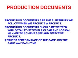 PRODUCTION DOCUMENTS PRODUCTION DOCUMENTS ARE THE BLUEPRINTS WE FOLLOW WHEN WE PRODUCE A PRODUCT. PRODUCTION DOCUMENTS SHOULD BE WRITTEN WITH DETAILED STEPS IN A CLEAR AND LOGICAL MANNER TO ACHIEVE SAFE AND EFFECTIVE PRODUCT. ASSURES PERFORMANCE OF THE SAME JOB THE SAME WAY EACH TIME. 