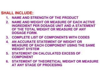 SHALL INCLUDE: NAME AND STRENGTH OF THE PRODUCT NAME AND WEIGHT OR MEASURE OF EACH ACTIVE INGREDIENT PER DOSAGE UNIT AND A STATEMENT OF THE TOTAL WEIGHT OR MEASURE OF ANY DOSAGE FORM. COMPLETE LIST OF COMPONENTS WITH CODES AN ACCURATE STATEMENT OF WEIGHT OR MEASURE OF EACH COMPONENT USING THE SAME WEIGHT SYSTEM STATEMENT ON CALCULATED EXCESS OF COMPONENT STATEMENT OF THEORETICAL WEIGHT OR MEASURE AT ANY STAGE OF PROCESING 