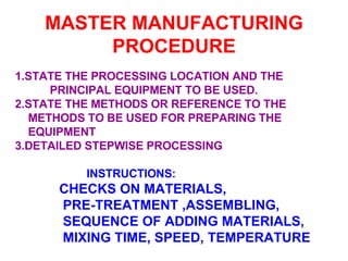 MASTER MANUFACTURING PROCEDURE 1.STATE THE PROCESSING LOCATION AND THE  PRINCIPAL EQUIPMENT TO BE USED. 2.STATE THE METHODS OR REFERENCE TO THE  METHODS TO BE USED FOR PREPARING THE  EQUIPMENT 3.DETAILED STEPWISE PROCESSING   INSTRUCTIONS: CHECKS ON MATERIALS,  PRE-TREATMENT ,ASSEMBLING, SEQUENCE OF ADDING MATERIALS, MIXING TIME, SPEED, TEMPERATURE 