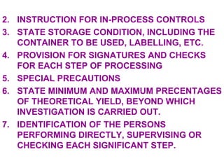 INSTRUCTION FOR IN-PROCESS CONTROLS STATE STORAGE CONDITION, INCLUDING THE CONTAINER TO BE USED, LABELLING, ETC. PROVISION FOR SIGNATURES AND CHECKS FOR EACH STEP OF PROCESSING SPECIAL PRECAUTIONS STATE MINIMUM AND MAXIMUM PRECENTAGES OF THEORETICAL YIELD, BEYOND WHICH INVESTIGATION IS CARRIED OUT. IDENTIFICATION OF THE PERSONS PERFORMING DIRECTLY, SUPERVISING OR CHECKING EACH SIGNIFICANT STEP. 
