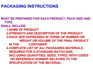 PACKAGING INSTRUCTIONS MUST BE PREPARED FOR EACH PRODUCT, PACK SIZE AND TYPE. SHALL INCLUDE: 1.NAME OF PRODUCT 2.STRENGTH AND DESCRIPTION OF THE PRODUCT 3.PACK SIZE EXPRESSED IN TERMS OF NUMBER OR  WEIGHT OR VOLUME OF THE FINAL PRODUCT IN THE  CONTAINER 4.COMPLETE LIST OF ALL PACKAGING MATERIALS  REQUIRED FOR A STANDARD BATCH SIZE,  INCLUDING QUANTITIES, SIZES, TYPES, WITH CODES  OR REFERENCE NUMBER RELATING TO THE  SPECIFICATION OF THE MATERIAL 