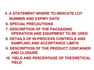 5 .A STATEMENT WHERE TO INDICATE LOT  NUMBER AND EXPIRY DATE 6. SPECIAL PRECAUTIONS 7. DESCRIPTION OF THE PACKAGING OPERATION AND EQUIPMENT TO BE USED 8. DETAILS OF IN-PROCESS CONTROLS AND SAMPLING AND ACCEPTANCE LIMITS 9. DESCRIPTION OF THE PRODUCT CONTAINER AND CLOSURE 10. YIELD AND PERCENTAGE OF THEORETICAL YIELD 