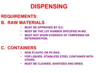 DISPENSING REQUIREMENTS: RAW MATERIALS MUST BE APPROVED BY Q.C. MUST BE THE LOT NUMBER SPECIFIED IN MO. MUST NOT SHOW EVIDENCE OF TAMPERING OR DETERIORATION. CONTAINERS NEW PLASTIC OR PE BAG. FOR LIQUIDS, STAINLESS STEEL CONTAINER WITH COVER. MUST BE CLEANED, SANITIZED AND DRIED. 