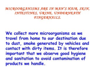 MICROORGANISMS ARE IN MAN’S HAIR, SKIN, INTESTINES, URINE, UNDERNEATH FINGERNAILS. We collect more microorganisms as we travel from home to our destination due to dust, smoke generated by vehicles and contact with dirty items. It is therefore important that we observe good hygiene and sanitation to avoid contamination of products we handle. 
