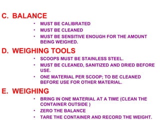 C. BALANCE MUST BE CALIBRATED MUST BE CLEANED MUST BE SENSITIVE ENOUGH FOR THE AMOUNT BEING WEIGHED. D. WEIGHING TOOLS SCOOPS MUST BE STAINLESS STEEL. MUST BE CLEANED, SANITIZED AND DRIED BEFORE USE. ONE MATERIAL PER SCOOP; TO BE CLEANED BEFORE USE FOR OTHER MATERIAL. E. WEIGHING BRING IN ONE MATERIAL AT A TIME (CLEAN THE CONTAINER OUTSIDE ) ZERO THE BALANCE  TARE THE CONTAINER AND RECORD THE WEIGHT. 