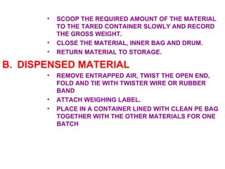 SCOOP THE REQUIRED AMOUNT OF THE MATERIAL TO THE TARED CONTAINER SLOWLY AND RECORD THE GROSS WEIGHT. CLOSE THE MATERIAL, INNER BAG AND DRUM. RETURN MATERIAL TO STORAGE. DISPENSED MATERIAL REMOVE ENTRAPPED AIR, TWIST THE OPEN END, FOLD AND TIE WITH TWISTER WIRE OR RUBBER BAND ATTACH WEIGHING LABEL. PLACE IN A CONTAINER LINED WITH CLEAN PE BAG TOGETHER WITH THE OTHER MATERIALS FOR ONE BATCH 
