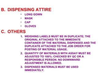 DISPENSING ATTIRE LONG GOWN MASK CAP GLOVES OTHERS WEIGHING LABELS MUST BE IN DUPLICATE; THE ORIGINAL ATTACHED TO THE IMMEDIATE CONTAINER OF THE MATERIAL DISPENSED AND THE DUPLICATE ATTACHED TO THE JOB ORDER FOR POSTING OF MATERIAL USAGE. QUANTITY OF MATERIALS WITH ASSAY MUST BE ADJUSTED TO 100%; CHECKED BY QC OR A RESPONSIBLE PERSON. NO DOWNWARD ADJUSTMENT IS ALLOWED. DISPENSED MATERIALS MUST BE USED IMMEDIATELY. 