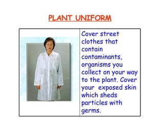 PLANT UNIFORM Cover street clothes that contain contaminants, organisms you collect on your way to the plant. Cover your  exposed skin which sheds particles with germs. 