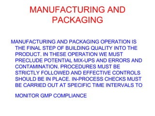 MANUFACTURING AND PACKAGING MANUFACTURING AND PACKAGING OPERATION IS THE FINAL STEP OF BUILDING QUALITY INTO THE PRODUCT. IN THESE OPERATION WE MUST PRECLUDE POTENTIAL MIX-UPS AND ERRORS AND CONTAMINATION. PROCEDURES MUST BE STRICTLY FOLLOWED AND EFFECTIVE CONTROLS SHOULD BE IN PLACE. IN-PROCESS CHECKS MUST BE CARRIED OUT AT SPECIFIC TIME INTERVALS TO MONITOR GMP COMPLIANCE   