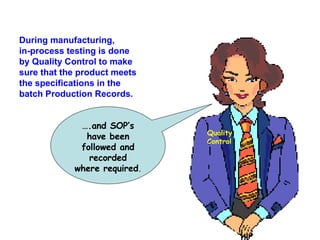 During manufacturing, in-process testing is done by Quality Control to make sure that the product meets the specifications in the batch Production Records. … .and SOP’s have been followed and recorded where required . Quality Control 