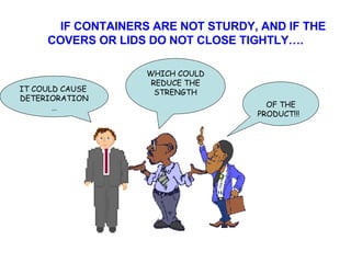 IF CONTAINERS ARE NOT STURDY, AND IF THE COVERS OR LIDS DO NOT CLOSE TIGHTLY…. IT COULD CAUSE DETERIORATION… WHICH COULD REDUCE THE STRENGTH OF THE PRODUCT!!! 