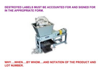 DESTROYED LABELS MUST BE ACCOUNTED FOR AND SIGNED FOR IN THE APPROPRIATE FORM. WHY….WHEN….BY WHOM….AND NOTATION OF THE PRODUCT AND LOT NUMBER. 