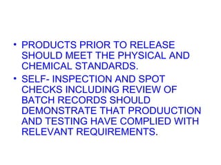 PRODUCTS PRIOR TO RELEASE SHOULD MEET THE PHYSICAL AND CHEMICAL STANDARDS. SELF- INSPECTION AND SPOT CHECKS INCLUDING REVIEW OF BATCH RECORDS SHOULD DEMONSTRATE THAT PRODUUCTION AND TESTING HAVE COMPLIED WITH RELEVANT REQUIREMENTS .  