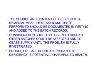 THE SOURCE AND CONTENT OF DEFICIENCIES, REMEDIAL MEASURES TAKEN AND TESTS PERFORMED SHOULD BE DOCUMENTED IN WRITING AND ADDED TO THE BATCH RECORDS. CONSIDERATION SHOULD BE GIVEN TO CHECK IF OTHER BATCHES COULD BE AFFECTED AND TO CEASE SUPPLY UNTIL THE PROBLEM IS FULLY INVESTIGATED. PRODUCT RECALL SHOULD BE INITIATED IF DEFICIENCY IS POTENTIALLY HARMFUL TO HEALTH. 