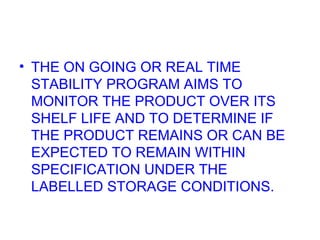 THE ON GOING OR REAL TIME STABILITY PROGRAM AIMS TO MONITOR THE PRODUCT OVER ITS SHELF LIFE AND TO DETERMINE IF THE PRODUCT REMAINS OR CAN BE EXPECTED TO REMAIN WITHIN SPECIFICATION UNDER THE LABELLED STORAGE CONDITIONS. 