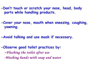 -Don’t touch or scratch your nose, head, body parts while handling products. -Cover your nose, mouth when sneezing, coughing, yawning. -Avoid talking and use mask if necessary. -Observe good toilet practices by: - Flushing the toilet after use -Washing hands with soap and water 