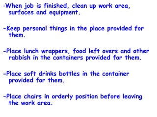 - When job is finished, clean up work area, surfaces and equipment. -Keep personal things in the place provided for them. -Place lunch wrappers, food left overs and other rabbish in the containers provided for them. -Place soft drinks bottles in the container provided for them. -Place chairs in orderly position before leaving the work area. 