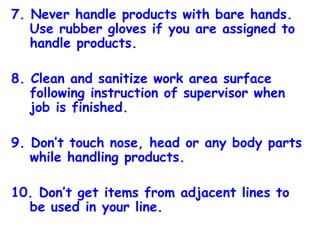7. Never handle products with bare hands. Use rubber gloves if you are assigned to handle products. 8. Clean and sanitize work area surface following instruction of supervisor when job is finished. 9. Don’t touch nose, head or any body parts while handling products. 10. Don’t get items from adjacent lines to be used in your line. 