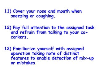 11) Cover your nose and mouth when sneezing or coughing. 12) Pay full attention to the assigned task and refrain from talking to your co-corkers. 13) Familiarize yourself with assigned operation taking note of distinct features to enable detection of mix-up or mistakes . 