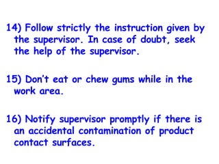 14) Follow strictly the instruction given by the supervisor. In case of doubt, seek the help of the supervisor. 15) Don’t eat or chew gums while in the work area. 16) Notify supervisor promptly if there is an accidental contamination of product contact surfaces. 