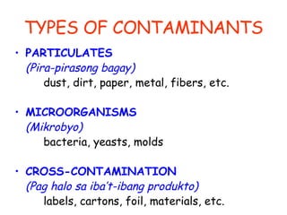 TYPES OF CONTAMINANTS PARTICULATES  (Pira-pirasong bagay) dust, dirt, paper, metal, fibers, etc. MICROORGANISMS  (Mikrobyo) bacteria, yeasts, molds CROSS-CONTAMINATION  (Pag halo sa iba’t-ibang produkto) labels, cartons, foil, materials, etc.  