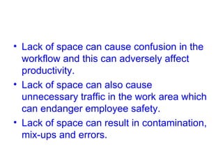 Lack of space can cause confusion in the workflow and this can adversely affect productivity. Lack of space can also cause unnecessary traffic in the work area which can endanger employee safety. Lack of space can result in contamination, mix-ups and errors. 