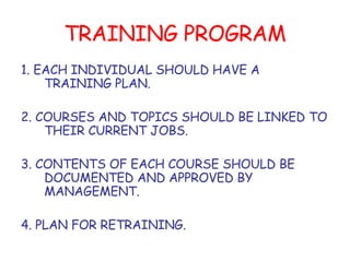 TRAINING PROGRAM 1. EACH INDIVIDUAL SHOULD HAVE A TRAINING PLAN. 2. COURSES AND TOPICS SHOULD BE LINKED TO THEIR CURRENT JOBS. 3. CONTENTS OF EACH COURSE SHOULD BE DOCUMENTED AND APPROVED BY MANAGEMENT. 4. PLAN FOR RETRAINING. 