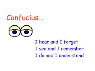 Confucius… I hear and I forget I see and I remember I do and I understand 