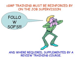 cGMP TRAINING MUST BE REINFORCED BY ON THE JOB SUPERVISION AND WHERE REQUIRED, SUPPLEMENTED BY A REVIEW TRAINING COURSE. FOLLOW SOP’S!!! 