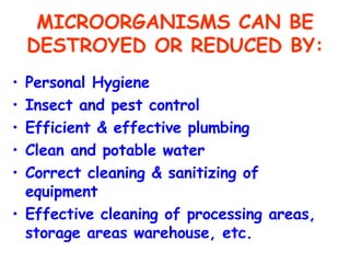 MICROORGANISMS CAN BE DESTROYED OR REDUCED BY: Personal Hygiene Insect and pest control Efficient & effective plumbing Clean and potable water Correct cleaning & sanitizing of equipment Effective cleaning of processing areas, storage areas warehouse, etc. 
