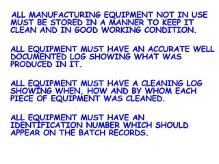   ALL MANUFACTURING EQUIPMENT NOT IN USE MUST BE STORED IN A MANNER TO KEEP IT CLEAN AND IN GOOD WORKING CONDITION. ALL EQUIPMENT MUST HAVE AN ACCURATE WELL DOCUMENTED LOG SHOWING WHAT WAS PRODUCED IN IT. ALL EQUIPMENT MUST HAVE A CLEANING LOG SHOWING WHEN, HOW AND BY WHOM EACH PIECE OF EQUIPMENT WAS CLEANED. ALL EQUIPMENT MUST HAVE AN IDENTIFICATION NUMBER WHICH SHOULD APPEAR ON THE BATCH RECORDS. 