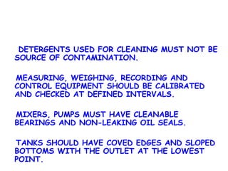 DETERGENTS USED FOR CLEANING MUST NOT BE SOURCE OF CONTAMINATION. MEASURING, WEIGHING, RECORDING AND CONTROL EQUIPMENT SHOULD BE CALIBRATED AND CHECKED AT DEFINED INTERVALS. MIXERS, PUMPS MUST HAVE CLEANABLE BEARINGS AND NON-LEAKING OIL SEALS. TANKS SHOULD HAVE COVED EDGES AND SLOPED BOTTOMS WITH THE OUTLET AT THE LOWEST POINT. 