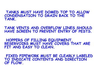   TANKS MUST HAVE DOMED TOP TO ALLOW CONDENSATION TO DRAIN BACK TO THE TANK. TANK VENTS AND OVERFLOW LINES SHOULD HAVE SCREEN TO PREVENT ENTRY OF PESTS.   HOPPERS OF FILLING EQUIPMENT, RESERVOIRS MUST HAVE COVERS THAT ARE FIT AND EASY TO CLEAN.   FIXED PIPEWORK MUST BE CLEARLY LABELED TO INDICATE CONTENTS AND DIRECTION OF FLOW. 