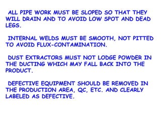 ALL PIPE WORK MUST BE SLOPED SO THAT THEY WILL DRAIN AND TO AVOID LOW SPOT AND DEAD LEGS. INTERNAL WELDS MUST BE SMOOTH, NOT PITTED TO AVOID FLUX-CONTAMINATION. DUST EXTRACTORS MUST NOT LODGE POWDER IN THE DUCTING WHICH MAY FALL BACK INTO THE PRODUCT. DEFECTIVE EQUIPMENT SHOULD BE REMOVED IN THE PRODUCTION AREA, QC, ETC. AND CLEARLY LABELED AS DEFECTIVE. 