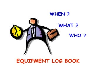   WHEN ?   WHAT ?   WHO ? EQUIPMENT LOG BOOK 