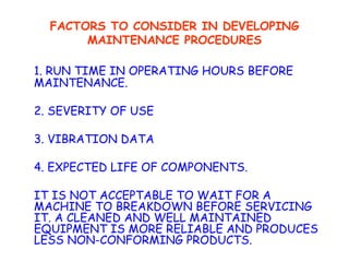 FACTORS TO CONSIDER IN DEVELOPING MAINTENANCE PROCEDURES 1. RUN TIME IN OPERATING HOURS BEFORE  MAINTENANCE. 2. SEVERITY OF USE 3. VIBRATION DATA 4. EXPECTED LIFE OF COMPONENTS. IT IS NOT ACCEPTABLE TO WAIT FOR A MACHINE TO BREAKDOWN BEFORE SERVICING IT. A CLEANED AND WELL MAINTAINED EQUIPMENT IS MORE RELIABLE AND PRODUCES LESS NON-CONFORMING PRODUCTS. 