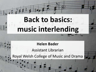 Back to basics:
music interlending
Helen Bader
Assistant Librarian
Royal Welsh College of Music and Drama
 