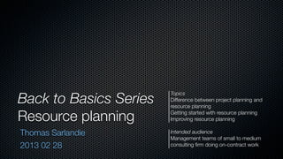 Back to Basics Series
                        Topics
                        Difference between project planning and
                        resource planning

Resource planning       Getting started with resource planning
                        Improving resource planning

Thomas Sarlandie        Intended audience
                        Management teams of small to medium
2013 02 28              consulting ﬁrm doing on-contract work
 