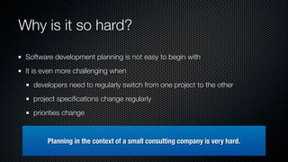 Why is it so hard?
 Software development planning is not easy to begin with
 It is even more challenging when
   developers need to regularly switch from one project to the other
   project speciﬁcations change regularly
   priorities change


        Planning in the context of a small consulting company is very hard.
 