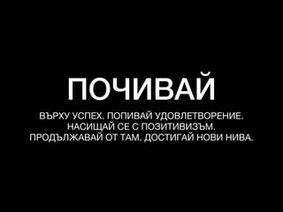 ПОЧИВАЙ
ВЪРХУ УСПЕХ. ПОПИВАЙ УДОВЛЕТВОРЕНИЕ. 

НАСИЩАЙ СЕ С ПОЗИТИВИЗЪМ. 

ПРОДЪЛЖАВАЙ ОТ ТАМ. ДОСТИГАЙ НОВИ НИВА.
 