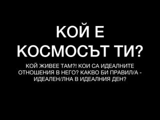 КОЙ Е
КОСМОСЪТ ТИ?
КОЙ ЖИВЕЕ ТАМ?! КОИ СА ИДЕАЛНИТЕ
ОТНОШЕНИЯ В НЕГО? КАКВО БИ ПРАВИЛ/А -
ИДЕАЛЕН/ЛНА В ИДЕАЛНИЯ ДЕН?

 