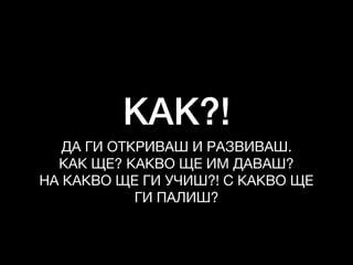 КАК?!
ДА ГИ ОТКРИВАШ И РАЗВИВАШ. 

КАК ЩЕ? КАКВО ЩЕ ИМ ДАВАШ?

НА КАКВО ЩЕ ГИ УЧИШ?! С КАКВО ЩЕ
ГИ ПАЛИШ?
 