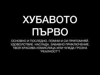 ХУБАВОТО
ПЪРВО
ОСНОВНО И ПОСЛЕДНО. ПОМНИ И СИ ПРИПОМНЯЙ. 

УДОВОЛСТВИЕ. НАСЛАДА. ЗАБАВНО ПРИКЛЮЧЕНИЕ. 

ТВОЯ КРАСИВА ИЗМИСЛИЦА ИЛИ ЧУЖДА ГРОЗНА
“РЕАЛНОСТ”?
 
